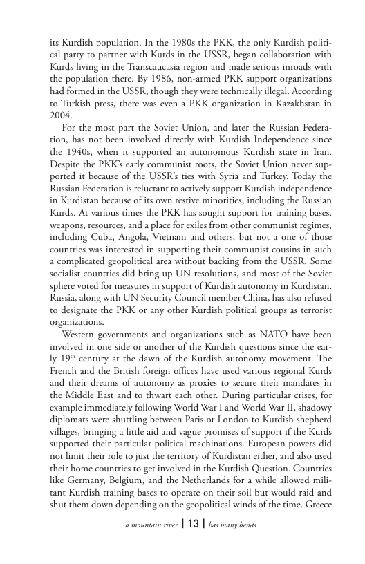 its Kurdish population. In the 19805 the PKK, the only Kurdish polici- cal party to partner with Kurds in the USSR, began collaboration with Kurds living in the Transcaucasia region and made serious inroads with the population there. By 1986, non-armed PKK support organizations had formed in the USSR, though they were technically llegal. According to Turkish press, there was even a PKK organization in Kazakhstan in 2004,  For the most part the Soviet Union, and later the Russian Federa- tion, has not been involved dircctly with Kurdish Independence since the 1940, when it supported an autonomous Kurdish state in Iran. Despite the PKK’s carly communist roots, the Soviet Union never sup- ported it because of the USSR ties with Syria and Turkey. Today the Russian Federation is reluctant to actively support Kurdish independence in Kurdistan because of its own restive minoriies, including the Russian Kurds. At various times the PKK has sought support for training bases, weapons, resources, and a place for exiles from other communist regimes, including Cuba, Angola, Viemam and others, but not a one of those countries was interested in supporting their communist cousins in such a complicated geopolitical area without backing from the USSR. Some socialist countries did bring up UN resolutions, and most of the Soviet sphere voted for measures in support of Kurdish autonomy in Kurdistan. Russia, along with UN Security Council member China, has also refused to designate the PKK or any other Kurdish political groups as terrorist organizations.  Western governments and organizations such as NATO have been involved in one side or another of the Kurdish questions since the ear- ly 19 century at the dawn of the Kurdish autonomy movement. The French and the Briish foreign offices have used various regional Kurds and their dreams of autonomy as prosies to secure their mandates in the Middle East and to thwart each other. During particular erises, for example immediately following World War I and World War I, shadowy diplomats were shuttling between Paris or London to Kurdish shepherd villages, bringing a lctle aid and vague promises of support if the Kurds supported their particular political machinations. European powers did not limit their role to just the territory of Kurdistan cither, and also used their home countries to get involved in the Kurdish Question. Countries like Germany, Belgium, and the Netherlands for a while allowed mili- tant Kurdish training bases to operate on their soil but would raid and shut them down depending on the geopolitical winds of the time. Greece 